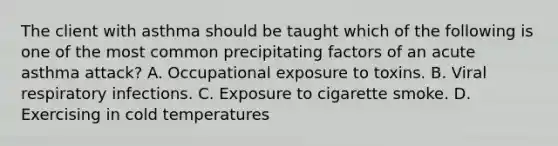 The client with asthma should be taught which of the following is one of the most common precipitating factors of an acute asthma attack? A. Occupational exposure to toxins. B. Viral respiratory infections. C. Exposure to cigarette smoke. D. Exercising in cold temperatures