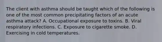 The client with asthma should be taught which of the following is one of the most common precipitating factors of an acute asthma attack? A. Occupational exposure to toxins. B. Viral respiratory infections. C. Exposure to cigarette smoke. D. Exercising in cold temperatures.