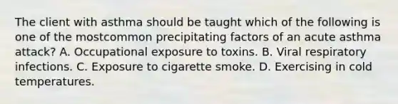 The client with asthma should be taught which of the following is one of the mostcommon precipitating factors of an acute asthma attack? A. Occupational exposure to toxins. B. Viral respiratory infections. C. Exposure to cigarette smoke. D. Exercising in cold temperatures.