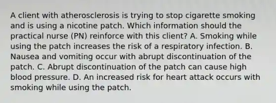 A client with atherosclerosis is trying to stop cigarette smoking and is using a nicotine patch. Which information should the practical nurse (PN) reinforce with this client? A. Smoking while using the patch increases the risk of a respiratory infection. B. Nausea and vomiting occur with abrupt discontinuation of the patch. C. Abrupt discontinuation of the patch can cause high blood pressure. D. An increased risk for heart attack occurs with smoking while using the patch.