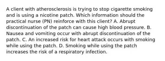 A client with atherosclerosis is trying to stop cigarette smoking and is using a nicotine patch. Which information should the practical nurse (PN) reinforce with this client? A. Abrupt discontinuation of the patch can cause high blood pressure. B. Nausea and vomiting occur with abrupt discontinuation of the patch. C. An increased risk for heart attack occurs with smoking while using the patch. D. Smoking while using the patch increases the risk of a respiratory infection.