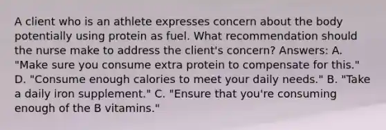 A client who is an athlete expresses concern about the body potentially using protein as fuel. What recommendation should the nurse make to address the client's concern? Answers: A. "Make sure you consume extra protein to compensate for this." D. "Consume enough calories to meet your daily needs." B. "Take a daily iron supplement." C. "Ensure that you're consuming enough of the B vitamins."