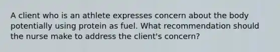 A client who is an athlete expresses concern about the body potentially using protein as fuel. What recommendation should the nurse make to address the client's concern?