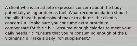 A client who is an athlete expresses concern about the body potentially using protein as fuel. What recommendation should the allied health professional make to address the client's concern? a. "Make sure you consume extra protein to compensate for this." b. "Consume enough calories to meet your daily needs." c. "Ensure that you're consuming enough of the B vitamins." d. "Take a daily iron supplement."