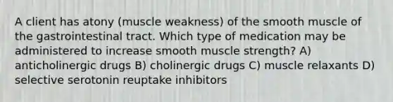 A client has atony (muscle weakness) of the smooth muscle of the gastrointestinal tract. Which type of medication may be administered to increase smooth muscle strength? A) anticholinergic drugs B) cholinergic drugs C) muscle relaxants D) selective serotonin reuptake inhibitors