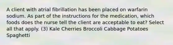 A client with atrial fibrillation has been placed on warfarin sodium. As part of the instructions for the medication, which foods does the nurse tell the client are acceptable to eat? Select all that apply. (3) Kale Cherries Broccoli Cabbage Potatoes Spaghetti