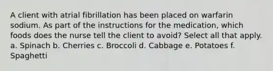 A client with atrial fibrillation has been placed on warfarin sodium. As part of the instructions for the medication, which foods does the nurse tell the client to avoid? Select all that apply. a. Spinach b. Cherries c. Broccoli d. Cabbage e. Potatoes f. Spaghetti