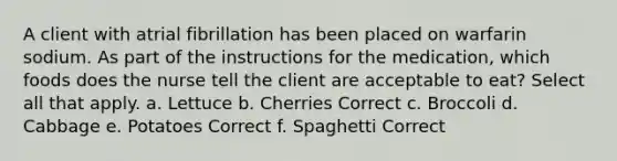 A client with atrial fibrillation has been placed on warfarin sodium. As part of the instructions for the medication, which foods does the nurse tell the client are acceptable to eat? Select all that apply. a. Lettuce b. Cherries Correct c. Broccoli d. Cabbage e. Potatoes Correct f. Spaghetti Correct