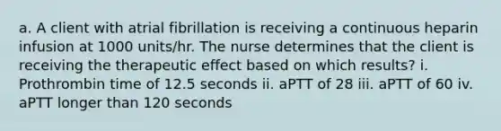 a. A client with atrial fibrillation is receiving a continuous heparin infusion at 1000 units/hr. The nurse determines that the client is receiving the therapeutic effect based on which results? i. Prothrombin time of 12.5 seconds ii. aPTT of 28 iii. aPTT of 60 iv. aPTT longer than 120 seconds