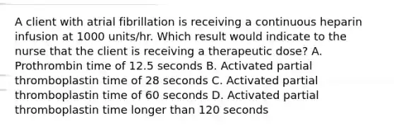 A client with atrial fibrillation is receiving a continuous heparin infusion at 1000 units/hr. Which result would indicate to the nurse that the client is receiving a therapeutic dose? A. Prothrombin time of 12.5 seconds B. Activated partial thromboplastin time of 28 seconds C. Activated partial thromboplastin time of 60 seconds D. Activated partial thromboplastin time longer than 120 seconds