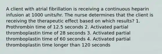 A client with atrial fibrillation is receiving a continuous heparin infusion at 1000 units/hr. The nurse determines that the client is receiving the therapeutic effect based on which results? 1. Prothrombin time of 12.5 seconds 2. Activated partial thromboplastin time of 28 seconds 3. Activated partial thromboplastin time of 60 seconds 4. Activated partial thromboplastin time longer than 120 seconds