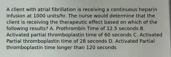 A client with atrial fibrillation is receiving a continuous heparin infusion at 1000 units/hr. The nurse would determine that the client is receiving the therapeutic effect based on which of the following results? A. Prothrombin Time of 12.5 seconds B. Activated partial thromboplastin time of 60 seconds C. Activated Partial thromboplastin time of 28 seconds D. Activated Partial thromboplastin time longer than 120 seconds