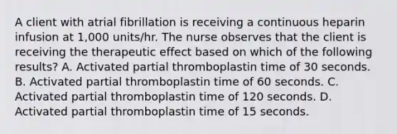 A client with atrial fibrillation is receiving a continuous heparin infusion at 1,000 units/hr. The nurse observes that the client is receiving the therapeutic effect based on which of the following results? A. Activated partial thromboplastin time of 30 seconds. B. Activated partial thromboplastin time of 60 seconds. C. Activated partial thromboplastin time of 120 seconds. D. Activated partial thromboplastin time of 15 seconds.