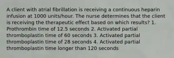 A client with atrial fibrillation is receiving a continuous heparin infusion at 1000 units/hour. The nurse determines that the client is receiving the therapeutic effect based on which results? 1. Prothrombin time of 12.5 seconds 2. Activated partial thromboplastin time of 60 seconds 3. Activated partial thromboplastin time of 28 seconds 4. Activated partial thromboplastin time longer than 120 seconds