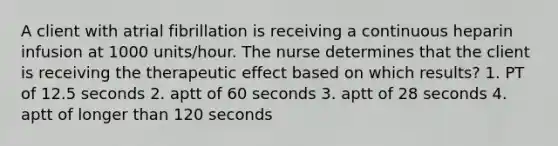 A client with atrial fibrillation is receiving a continuous heparin infusion at 1000 units/hour. The nurse determines that the client is receiving the therapeutic effect based on which results? 1. PT of 12.5 seconds 2. aptt of 60 seconds 3. aptt of 28 seconds 4. aptt of longer than 120 seconds