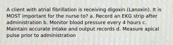 A client with atrial fibrillation is receiving digoxin (Lanoxin). It is MOST important for the nurse to? a. Record an EKG strip after administration b. Monitor blood pressure every 4 hours c. Maintain accurate intake and output records d. Measure apical pulse prior to administration