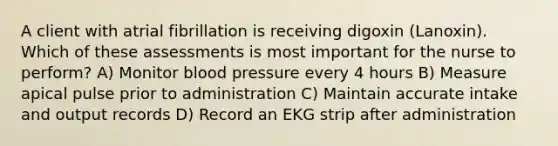 A client with atrial fibrillation is receiving digoxin (Lanoxin). Which of these assessments is most important for the nurse to perform? A) Monitor blood pressure every 4 hours B) Measure apical pulse prior to administration C) Maintain accurate intake and output records D) Record an EKG strip after administration