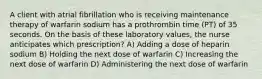 A client with atrial fibrillation who is receiving maintenance therapy of warfarin sodium has a prothrombin time (PT) of 35 seconds. On the basis of these laboratory values, the nurse anticipates which prescription? A) Adding a dose of heparin sodium B) Holding the next dose of warfarin C) Increasing the next dose of warfarin D) Administering the next dose of warfarin