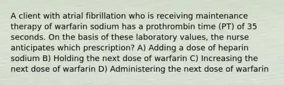 A client with atrial fibrillation who is receiving maintenance therapy of warfarin sodium has a prothrombin time (PT) of 35 seconds. On the basis of these laboratory values, the nurse anticipates which prescription? A) Adding a dose of heparin sodium B) Holding the next dose of warfarin C) Increasing the next dose of warfarin D) Administering the next dose of warfarin