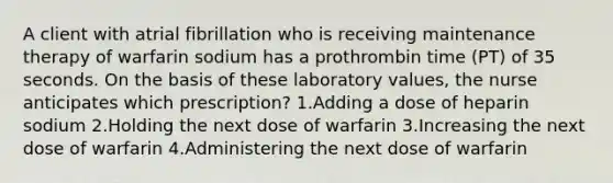 A client with atrial fibrillation who is receiving maintenance therapy of warfarin sodium has a prothrombin time (PT) of 35 seconds. On the basis of these laboratory values, the nurse anticipates which prescription? 1.Adding a dose of heparin sodium 2.Holding the next dose of warfarin 3.Increasing the next dose of warfarin 4.Administering the next dose of warfarin