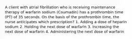 A client with atrial fibrillation who is receiving maintenance therapy of warfarin sodium (Coumadin) has a prothrombin time (PT) of 35 seconds. On the basis of the prothrombin time, the nurse anticipates which prescription? 1. Adding a dose of heparin sodium 2. Holding the next dose of warfarin 3. Increasing the next dose of warfarin 4. Administering the next dose of warfarin