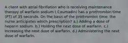 A client with atrial fibrillation who is receiving maintenance therapy of warfarin sodium ( Coumadin) has a prothrombin time (PT) of 35 seconds. On the basis of the prothrombin time, the nurse anticipates which prescription? a.) Adding a dose of heparin sodium. b.) Holding the next dose of warfarin. c.) Increasing the next dose of warfarin. d.) Administering the next dose of warfarin.