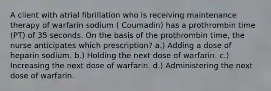 A client with atrial fibrillation who is receiving maintenance therapy of warfarin sodium ( Coumadin) has a prothrombin time (PT) of 35 seconds. On the basis of the prothrombin time, the nurse anticipates which prescription? a.) Adding a dose of heparin sodium. b.) Holding the next dose of warfarin. c.) Increasing the next dose of warfarin. d.) Administering the next dose of warfarin.