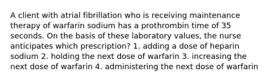 A client with atrial fibrillation who is receiving maintenance therapy of warfarin sodium has a prothrombin time of 35 seconds. On the basis of these laboratory values, the nurse anticipates which prescription? 1. adding a dose of heparin sodium 2. holding the next dose of warfarin 3. increasing the next dose of warfarin 4. administering the next dose of warfarin