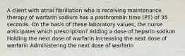 A client with atrial fibrillation who is receiving maintenance therapy of warfarin sodium has a prothrombin time (PT) of 35 seconds. On the basis of these laboratory values, the nurse anticipates which prescription? Adding a dose of heparin sodium Holding the next dose of warfarin Increasing the next dose of warfarin Administering the next dose of warfarin