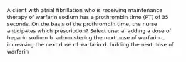 A client with atrial fibrillation who is receiving maintenance therapy of warfarin sodium has a prothrombin time (PT) of 35 seconds. On the basis of the prothrombin time, the nurse anticipates which prescription? Select one: a. adding a dose of heparin sodium b. administering the next dose of warfarin c. increasing the next dose of warfarin d. holding the next dose of warfarin