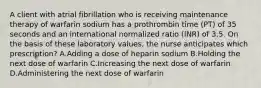 A client with atrial fibrillation who is receiving maintenance therapy of warfarin sodium has a prothrombin time (PT) of 35 seconds and an international normalized ratio (INR) of 3.5. On the basis of these laboratory values, the nurse anticipates which prescription? A.Adding a dose of heparin sodium B.Holding the next dose of warfarin C.Increasing the next dose of warfarin D.Administering the next dose of warfarin