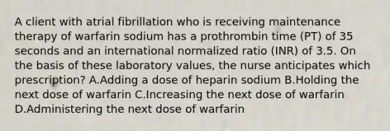 A client with atrial fibrillation who is receiving maintenance therapy of warfarin sodium has a prothrombin time (PT) of 35 seconds and an international normalized ratio (INR) of 3.5. On the basis of these laboratory values, the nurse anticipates which prescription? A.Adding a dose of heparin sodium B.Holding the next dose of warfarin C.Increasing the next dose of warfarin D.Administering the next dose of warfarin