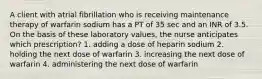 A client with atrial fibrillation who is receiving maintenance therapy of warfarin sodium has a PT of 35 sec and an INR of 3.5. On the basis of these laboratory values, the nurse anticipates which prescription? 1. adding a dose of heparin sodium 2. holding the next dose of warfarin 3. increasing the next dose of warfarin 4. administering the next dose of warfarin