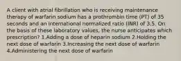 A client with atrial fibrillation who is receiving maintenance therapy of warfarin sodium has a prothrombin time (PT) of 35 seconds and an international normalized ratio (INR) of 3.5. On the basis of these laboratory values, the nurse anticipates which prescription? 1.Adding a dose of heparin sodium 2.Holding the next dose of warfarin 3.Increasing the next dose of warfarin 4.Administering the next dose of warfarin