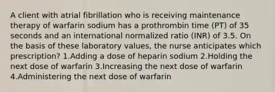 A client with atrial fibrillation who is receiving maintenance therapy of warfarin sodium has a prothrombin time (PT) of 35 seconds and an international normalized ratio (INR) of 3.5. On the basis of these laboratory values, the nurse anticipates which prescription? 1.Adding a dose of heparin sodium 2.Holding the next dose of warfarin 3.Increasing the next dose of warfarin 4.Administering the next dose of warfarin