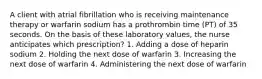 A client with atrial fibrillation who is receiving maintenance therapy or warfarin sodium has a prothrombin time (PT) of 35 seconds. On the basis of these laboratory values, the nurse anticipates which prescription? 1. Adding a dose of heparin sodium 2. Holding the next dose of warfarin 3. Increasing the next dose of warfarin 4. Administering the next dose of warfarin