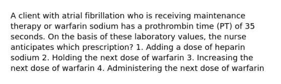 A client with atrial fibrillation who is receiving maintenance therapy or warfarin sodium has a prothrombin time (PT) of 35 seconds. On the basis of these laboratory values, the nurse anticipates which prescription? 1. Adding a dose of heparin sodium 2. Holding the next dose of warfarin 3. Increasing the next dose of warfarin 4. Administering the next dose of warfarin