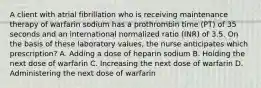 A client with atrial fibrillation who is receiving maintenance therapy of warfarin sodium has a prothrombin time (PT) of 35 seconds and an international normalized ratio (INR) of 3.5. On the basis of these laboratory values, the nurse anticipates which prescription? A. Adding a dose of heparin sodium B. Holding the next dose of warfarin C. Increasing the next dose of warfarin D. Administering the next dose of warfarin