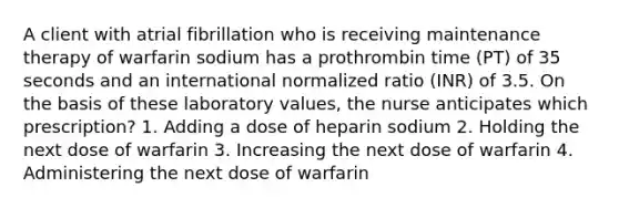 A client with atrial fibrillation who is receiving maintenance therapy of warfarin sodium has a prothrombin time (PT) of 35 seconds and an international normalized ratio (INR) of 3.5. On the basis of these laboratory values, the nurse anticipates which prescription? 1. Adding a dose of heparin sodium 2. Holding the next dose of warfarin 3. Increasing the next dose of warfarin 4. Administering the next dose of warfarin