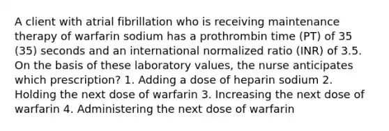 A client with atrial fibrillation who is receiving maintenance therapy of warfarin sodium has a prothrombin time (PT) of 35 (35) seconds and an international normalized ratio (INR) of 3.5. On the basis of these laboratory values, the nurse anticipates which prescription? 1. Adding a dose of heparin sodium 2. Holding the next dose of warfarin 3. Increasing the next dose of warfarin 4. Administering the next dose of warfarin