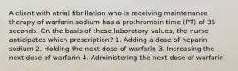 A client with atrial fibrillation who is receiving maintenance therapy of warfarin sodium has a prothrombin time (PT) of 35 seconds. On the basis of these laboratory values, the nurse anticipates which prescription? 1. Adding a dose of heparin sodium 2. Holding the next dose of warfarin 3. Increasing the next dose of warfarin 4. Administering the next dose of warfarin