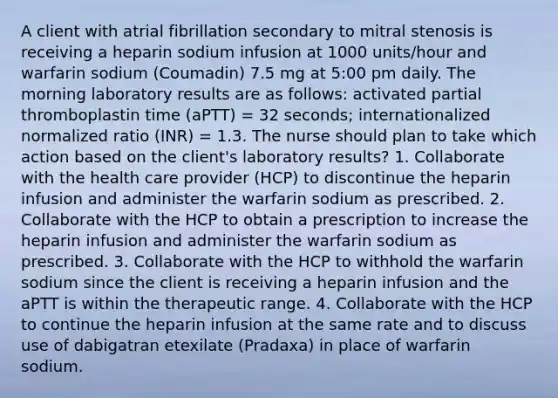 A client with atrial fibrillation secondary to mitral stenosis is receiving a heparin sodium infusion at 1000 units/hour and warfarin sodium (Coumadin) 7.5 mg at 5:00 pm daily. The morning laboratory results are as follows: activated partial thromboplastin time (aPTT) = 32 seconds; internationalized normalized ratio (INR) = 1.3. The nurse should plan to take which action based on the client's laboratory results? 1. Collaborate with the health care provider (HCP) to discontinue the heparin infusion and administer the warfarin sodium as prescribed. 2. Collaborate with the HCP to obtain a prescription to increase the heparin infusion and administer the warfarin sodium as prescribed. 3. Collaborate with the HCP to withhold the warfarin sodium since the client is receiving a heparin infusion and the aPTT is within the therapeutic range. 4. Collaborate with the HCP to continue the heparin infusion at the same rate and to discuss use of dabigatran etexilate (Pradaxa) in place of warfarin sodium.