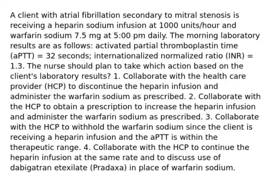 A client with atrial fibrillation secondary to mitral stenosis is receiving a heparin sodium infusion at 1000 units/hour and warfarin sodium 7.5 mg at 5:00 pm daily. The morning laboratory results are as follows: activated partial thromboplastin time (aPTT) = 32 seconds; internationalized normalized ratio (INR) = 1.3. The nurse should plan to take which action based on the client's laboratory results? 1. Collaborate with the health care provider (HCP) to discontinue the heparin infusion and administer the warfarin sodium as prescribed. 2. Collaborate with the HCP to obtain a prescription to increase the heparin infusion and administer the warfarin sodium as prescribed. 3. Collaborate with the HCP to withhold the warfarin sodium since the client is receiving a heparin infusion and the aPTT is within the therapeutic range. 4. Collaborate with the HCP to continue the heparin infusion at the same rate and to discuss use of dabigatran etexilate (Pradaxa) in place of warfarin sodium.