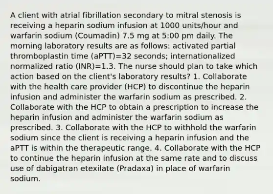 A client with atrial fibrillation secondary to mitral stenosis is receiving a heparin sodium infusion at 1000 units/hour and warfarin sodium (Coumadin) 7.5 mg at 5:00 pm daily. The morning laboratory results are as follows: activated partial thromboplastin time (aPTT)=32 seconds; internationalized normalized ratio (INR)=1.3. The nurse should plan to take which action based on the client's laboratory results? 1. Collaborate with the health care provider (HCP) to discontinue the heparin infusion and administer the warfarin sodium as prescribed. 2. Collaborate with the HCP to obtain a prescription to increase the heparin infusion and administer the warfarin sodium as prescribed. 3. Collaborate with the HCP to withhold the warfarin sodium since the client is receiving a heparin infusion and the aPTT is within the therapeutic range. 4. Collaborate with the HCP to continue the heparin infusion at the same rate and to discuss use of dabigatran etexilate (Pradaxa) in place of warfarin sodium.