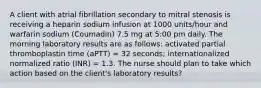 A client with atrial fibrillation secondary to mitral stenosis is receiving a heparin sodium infusion at 1000 units/hour and warfarin sodium (Coumadin) 7.5 mg at 5:00 pm daily. The morning laboratory results are as follows: activated partial thromboplastin time (aPTT) = 32 seconds; internationalized normalized ratio (INR) = 1.3. The nurse should plan to take which action based on the client's laboratory results?