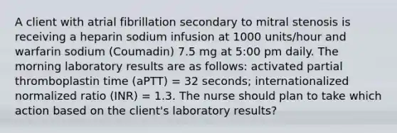 A client with atrial fibrillation secondary to mitral stenosis is receiving a heparin sodium infusion at 1000 units/hour and warfarin sodium (Coumadin) 7.5 mg at 5:00 pm daily. The morning laboratory results are as follows: activated partial thromboplastin time (aPTT) = 32 seconds; internationalized normalized ratio (INR) = 1.3. The nurse should plan to take which action based on the client's laboratory results?