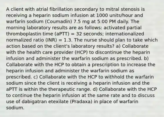 A client with atrial fibrillation secondary to mitral stenosis is receiving a heparin sodium infusion at 1000 units/hour and warfarin sodium (Coumadin) 7.5 mg at 5:00 PM daily. The morning laboratory results are as follows: activated partial thromboplastin time (aPTT) = 32 seconds; internationalized normalized ratio (INR) = 1.3. The nurse should plan to take which action based on the client's laboratory results? a) Collaborate with the health care provider (HCP) to discontinue the heparin infusion and administer the warfarin sodium as prescribed. b) Collaborate with the HCP to obtain a prescription to increase the heparin infusion and administer the warfarin sodium as prescribed. c) Collaborate with the HCP to withhold the warfarin sodium since the client is receiving a heparin infusion and the aPTT is within the therapeutic range. d) Collaborate with the HCP to continue the heparin infusion at the same rate and to discuss use of dabigatran etexilate (Pradaxa) in place of warfarin sodium.