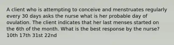 A client who is attempting to conceive and menstruates regularly every 30 days asks the nurse what is her probable day of ovulation. The client indicates that her last menses started on the 6th of the month. What is the best response by the nurse? 10th 17th 31st 22nd