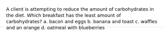 A client is attempting to reduce the amount of carbohydrates in the diet. Which breakfast has the least amount of carbohydrates? a. bacon and eggs b. banana and toast c. waffles and an orange d. oatmeal with blueberries