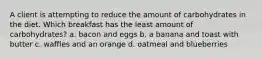 A client is attempting to reduce the amount of carbohydrates in the diet. Which breakfast has the least amount of carbohydrates? a. bacon and eggs b. a banana and toast with butter c. waffles and an orange d. oatmeal and blueberries